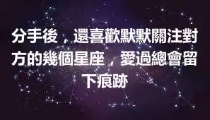 分手後，還喜歡默默關注對方的幾個星座，愛過總會留下痕跡