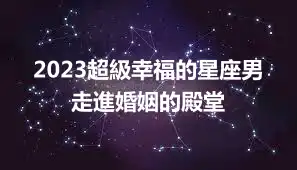 2023超級幸福的星座男  走進婚姻的殿堂