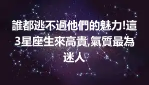 誰都逃不過他們的魅力!這3星座生來高貴,氣質最為迷人