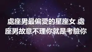 處座男最偏愛的星座女 處座男故意不理你就是考驗你