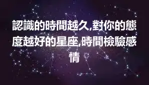 認識的時間越久,對你的態度越好的星座,時間檢驗感情