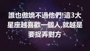 誰也傲嬌不過他們!這3大星座越喜歡一個人,就越是要捉弄對方