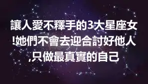 讓人愛不釋手的3大星座女!她們不會去迎合討好他人,只做最真實的自己