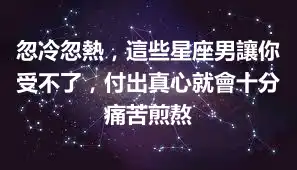 忽冷忽熱，這些星座男讓你受不了，付出真心就會十分痛苦煎熬