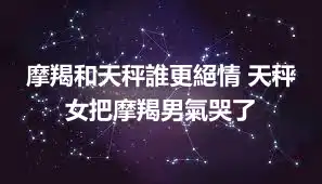 摩羯和天秤誰更絕情 天秤女把摩羯男氣哭了