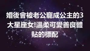 婚後會被老公寵成公主的3大星座女!溫柔可愛善良體貼的標配