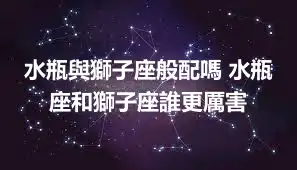 水瓶與獅子座般配嗎 水瓶座和獅子座誰更厲害