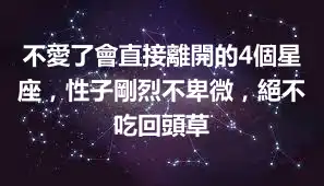 不愛了會直接離開的4個星座，性子剛烈不卑微，絕不吃回頭草