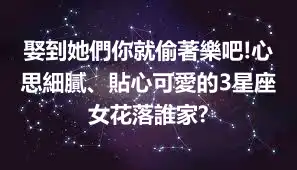 娶到她們你就偷著樂吧!心思細膩、貼心可愛的3星座女花落誰家?