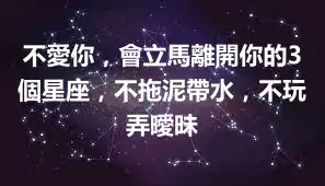 不愛你，會立馬離開你的3個星座，不拖泥帶水，不玩弄曖昧