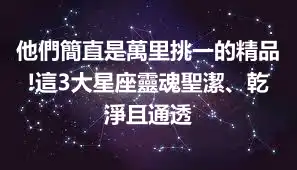 他們簡直是萬里挑一的精品!這3大星座靈魂聖潔、乾淨且通透