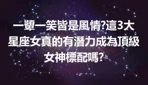 一顰一笑皆是風情?這3大星座女真的有潛力成為頂級女神標配嗎?