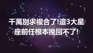 千萬別求複合了!這3大星座前任根本挽回不了!