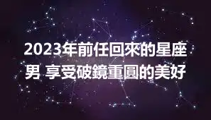 2023年前任回來的星座男 享受破鏡重圓的美好