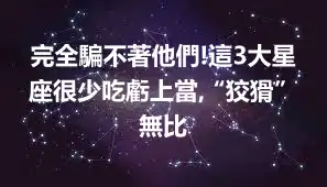 完全騙不著他們!這3大星座很少吃虧上當,“狡猾”無比