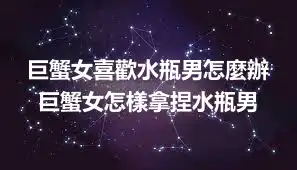 巨蟹女喜歡水瓶男怎麼辦 巨蟹女怎樣拿捏水瓶男