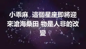 小乖麻  這個星座即將迎來滄海桑田 物是人非的改變