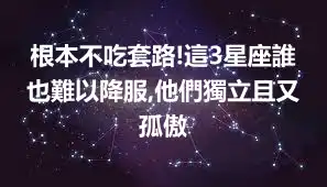 根本不吃套路!這3星座誰也難以降服,他們獨立且又孤傲