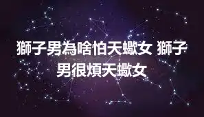獅子男為啥怕天蠍女 獅子男很煩天蠍女