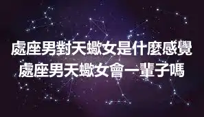 處座男對天蠍女是什麼感覺 處座男天蠍女會一輩子嗎