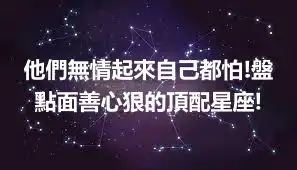 他們無情起來自己都怕!盤點面善心狠的頂配星座!