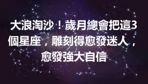 大浪淘沙！歲月總會把這3個星座，雕刻得愈發迷人，愈發強大自信
