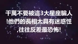 千萬不要被這3大星座騙人!他們的長相太具有迷惑性,往往反差最恐怖!