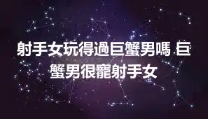 射手女玩得過巨蟹男嗎 巨蟹男很寵射手女