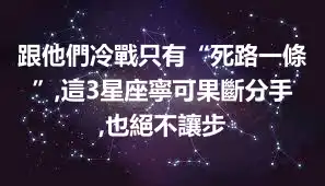 跟他們冷戰只有“死路一條”,這3星座寧可果斷分手,也絕不讓步
