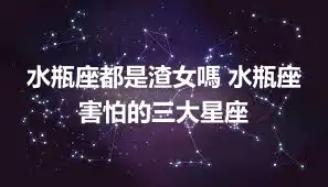 水瓶座都是渣女嗎 水瓶座害怕的三大星座