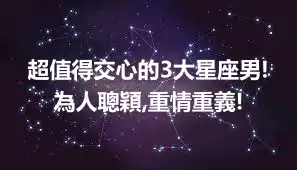 超值得交心的3大星座男!為人聰穎,重情重義!