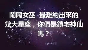 鬧鬧女巫  最難約出來的幾大星座，你們是鎮宅神仙嗎？