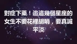 對症下藥！追這幾個星座的女生不要花裡胡哨，要真誠平淡