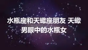 水瓶座和天蠍座朋友 天蠍男眼中的水瓶女
