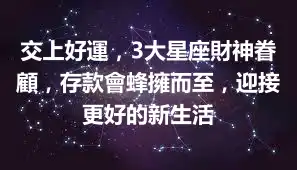 交上好運，3大星座財神眷顧，存款會蜂擁而至，迎接更好的新生活