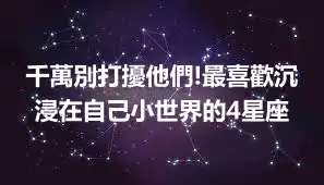 千萬別打擾他們!最喜歡沉浸在自己小世界的4星座