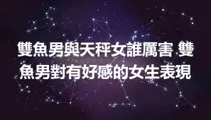 雙魚男與天秤女誰厲害 雙魚男對有好感的女生表現