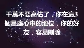 千萬不要高估了，你在這3個星座心中的地位，你的好友，容易刪除