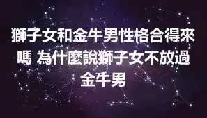 獅子女和金牛男性格合得來嗎 為什麼說獅子女不放過金牛男