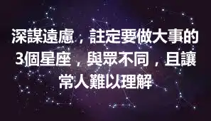 深謀遠慮，註定要做大事的3個星座，與眾不同，且讓常人難以理解