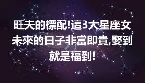 旺夫的標配!這3大星座女未來的日子非富即貴,娶到就是福到!