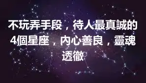 不玩弄手段，待人最真誠的4個星座，內心善良，靈魂透徹