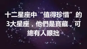 十二星座中“值得珍惜”的3大星座，他們是寶藏，可總有人眼拙
