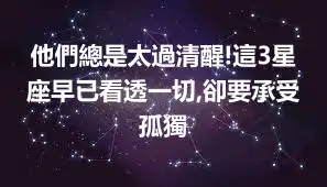 他們總是太過清醒!這3星座早已看透一切,卻要承受孤獨
