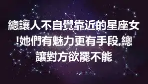 總讓人不自覺靠近的星座女!她們有魅力更有手段,總讓對方欲罷不能