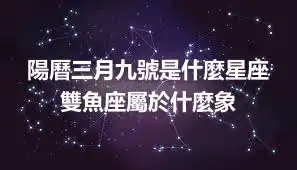 陽曆三月九號是什麼星座  雙魚座屬於什麼象