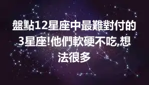 盤點12星座中最難對付的3星座!他們軟硬不吃,想法很多