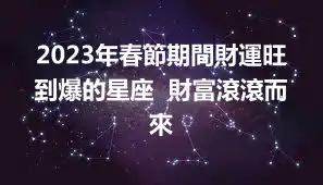 2023年春節期間財運旺到爆的星座  財富滾滾而來
