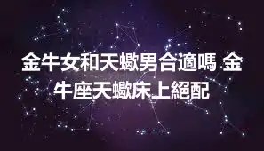 金牛女和天蠍男合適嗎 金牛座天蠍床上絕配