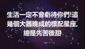 生活一定不會虧待你們!這幾個大器晚成的標配星座,總是先苦後甜